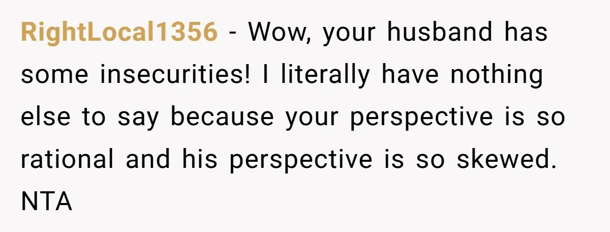 RightLocal1356 − Wow, your husband has some insecurities! I literally have nothing else to say because your perspective is so rational and his perspective is so skewed. NTA
