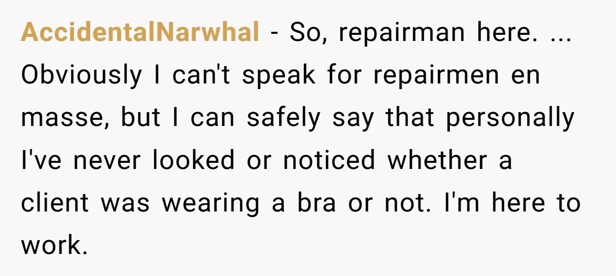 AccidentalNarwhal − So, repairman here. ... Obviously I can't speak for repairmen en masse, but I can safely say that personally I've never looked or noticed whether a client was...