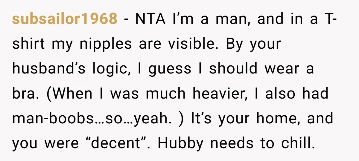subsailor1968 − NTA I’m a man, and in a T-shirt my nipples are visible. By your husband’s logic, I guess I should wear a bra. (When I was much heavier,...