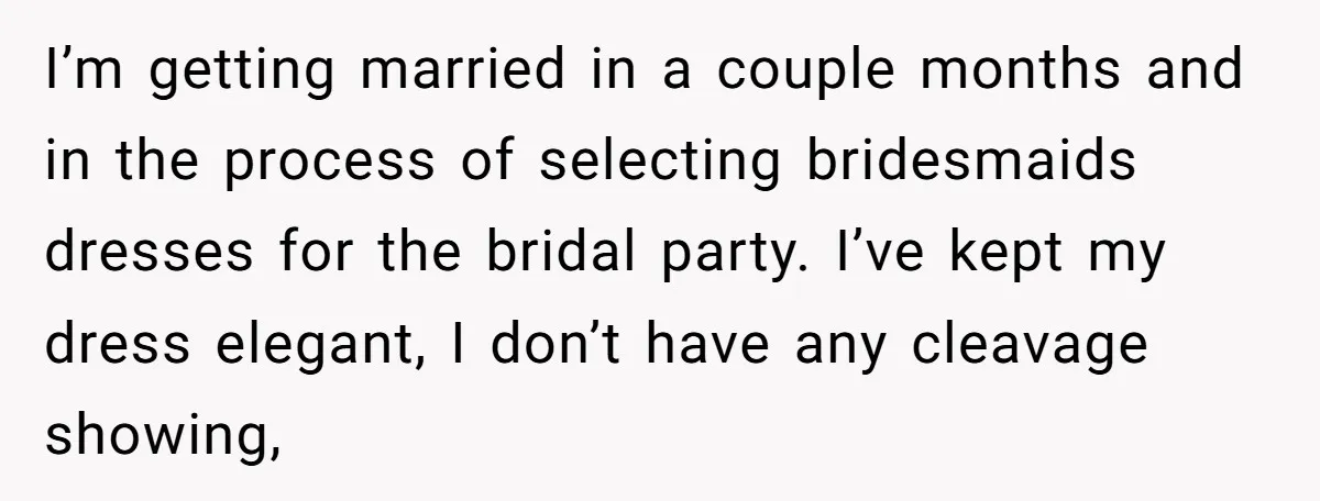I’m getting married in a couple months and in the process of selecting bridesmaids dresses for the bridal party. I’ve kept my dress elegant, I don’t have any cleavage showing,