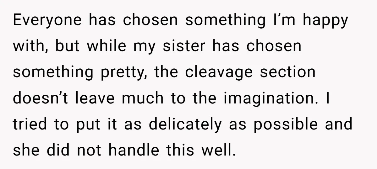 Everyone has chosen something I’m happy with, but while my sister has chosen something pretty, the cleavage section doesn’t leave much to the imagination. I tried to put it as...