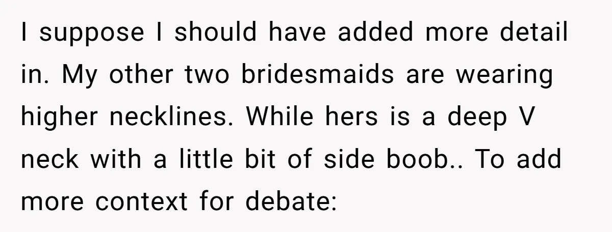 I suppose I should have added more detail in. My other two bridesmaids are wearing higher necklines. While hers is a deep V neck with a little bit of side...