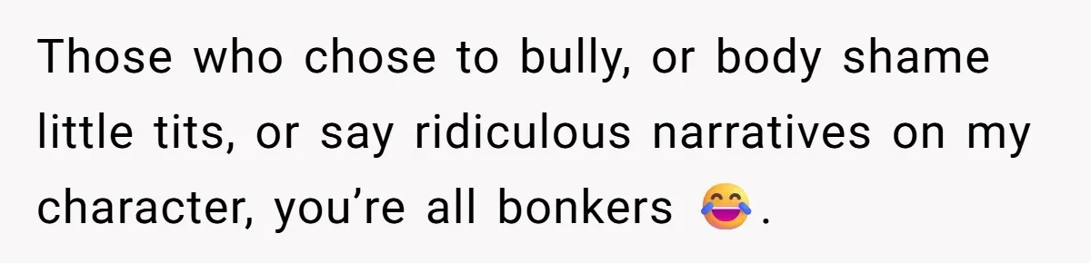 Those who chose to bully, or body shame little tits, or say ridiculous narratives on my character, you’re all bonkers 😂.