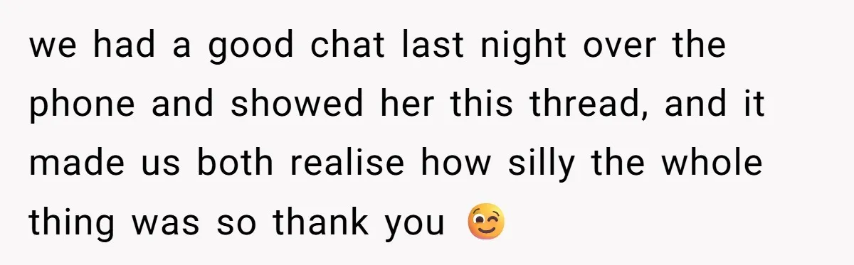 we had a good chat last night over the phone and showed her this thread, and it made us both realise how silly the whole thing was so thank you...