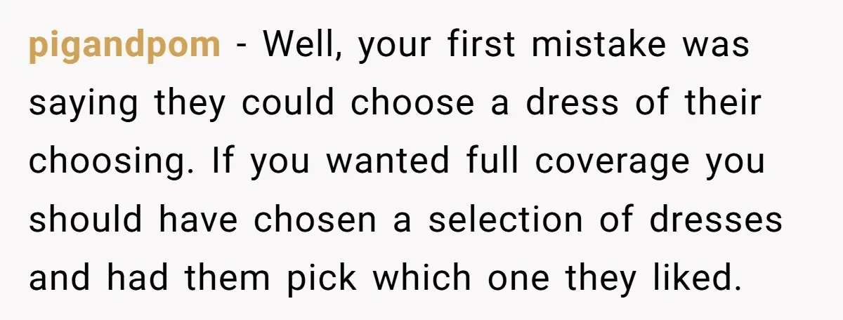 pigandpom − Well, your first mistake was saying they could choose a dress of their choosing. If you wanted full coverage you should have chosen a selection of dresses and...