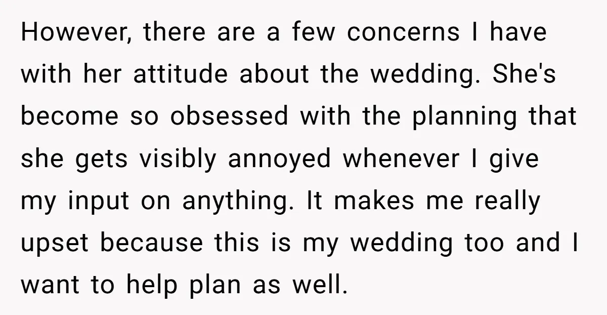 However, there are a few concerns I have with her attitude about the wedding. She's become so obsessed with the planning that she gets visibly annoyed whenever I give my...