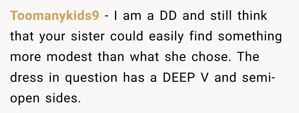 Toomanykids9 − I am a DD and still think that your sister could easily find something more modest than what she chose. The dress in question has a DEEP V...