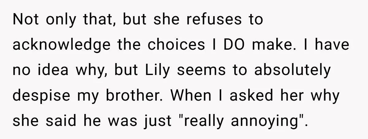 Not only that, but she refuses to acknowledge the choices I DO make. I have no idea why, but Lily seems to absolutely despise my brother. When I asked her...