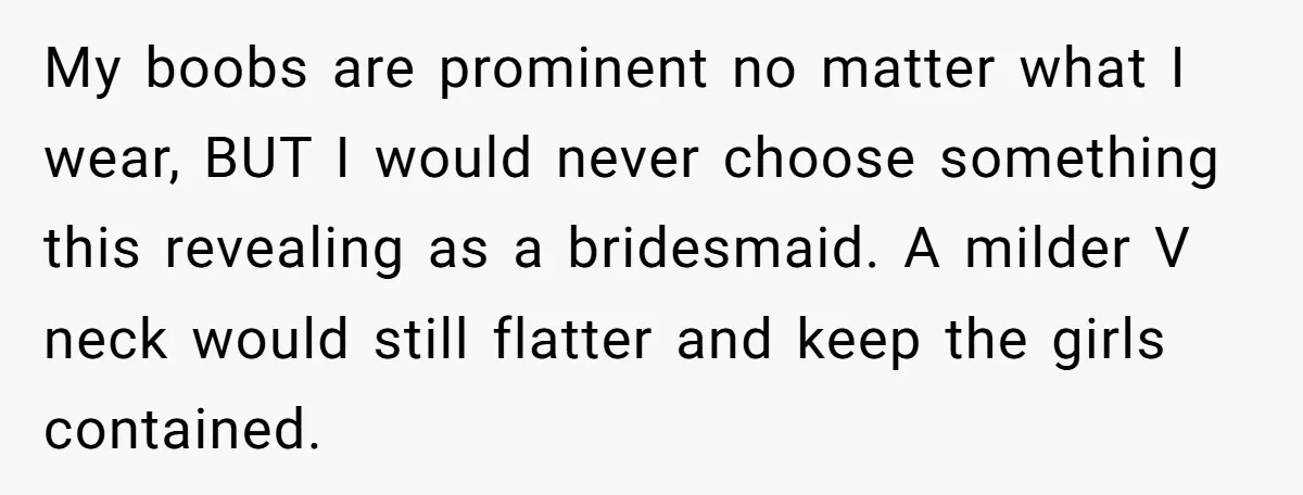 My boobs are prominent no matter what I wear, BUT I would never choose something this revealing as a bridesmaid. A milder V neck would still flatter and keep the...