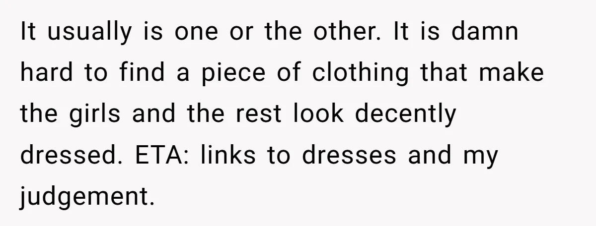 It usually is one or the other. It is damn hard to find a piece of clothing that make the girls and the rest look decently dressed. ETA: links to...
