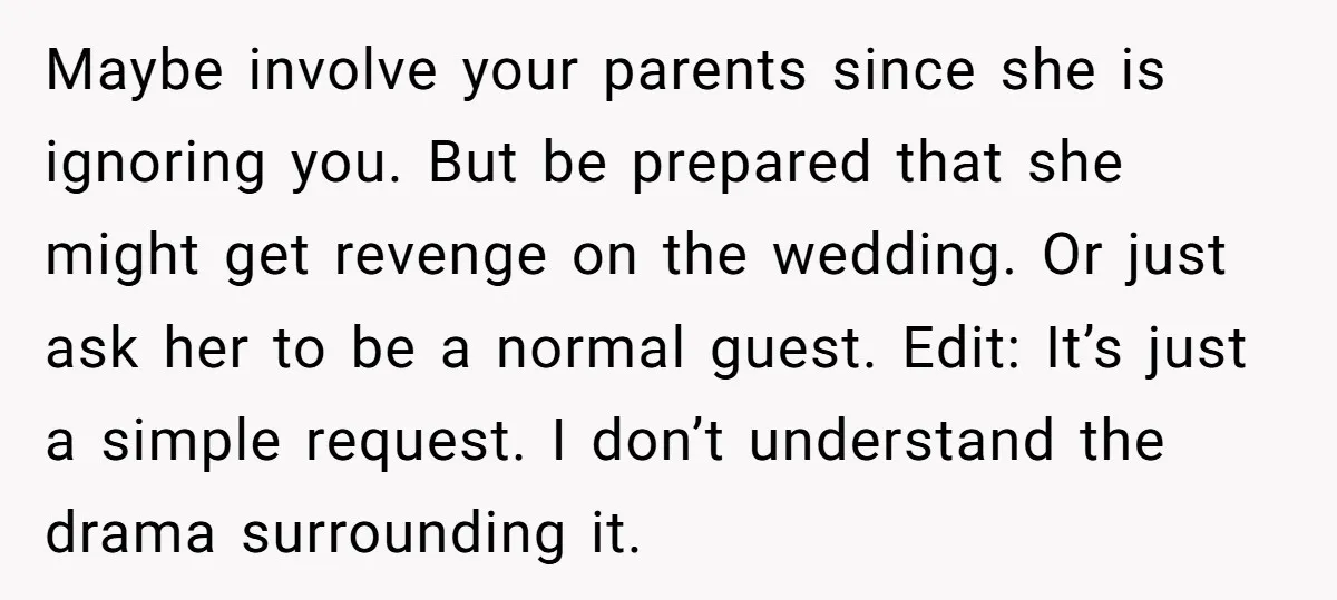 Maybe involve your parents since she is ignoring you. But be prepared that she might get revenge on the wedding. Or just ask her to be a normal guest. Edit:...