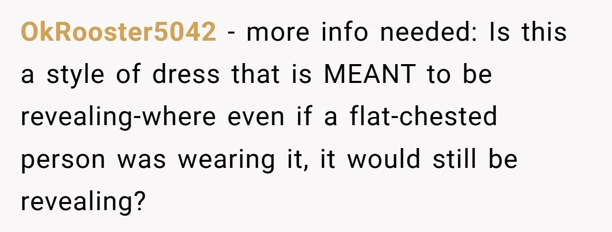 OkRooster5042 − more info needed: Is this a style of dress that is MEANT to be revealing-where even if a flat-chested person was wearing it, it would still be revealing?