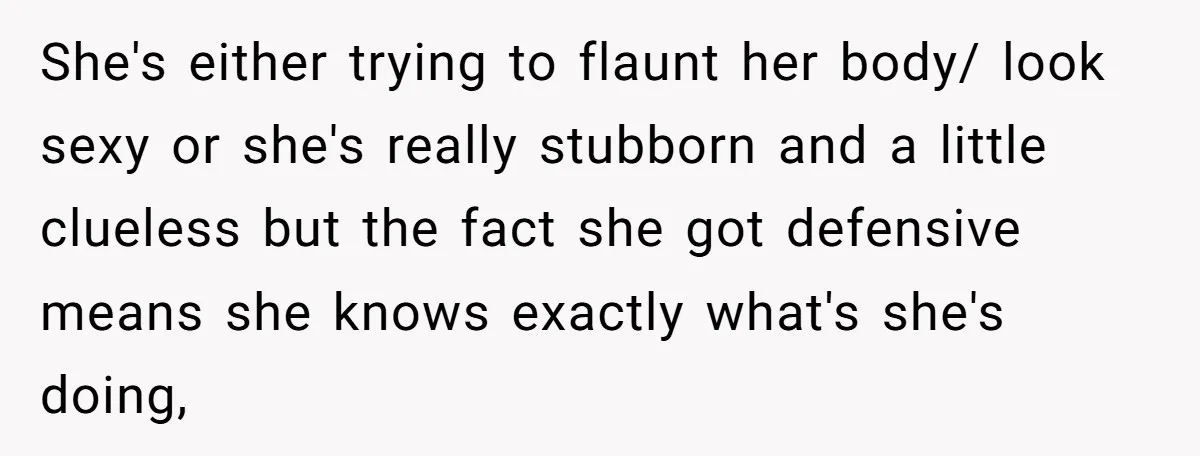 She's either trying to flaunt her body/ look sexy or she's really stubborn and a little clueless but the fact she got defensive means she knows exactly what's she's doing,