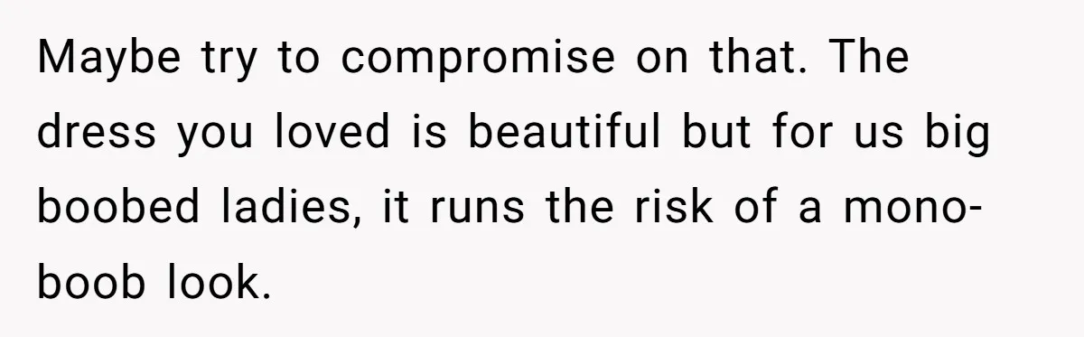 Maybe try to compromise on that. The dress you loved is beautiful but for us big boobed ladies, it runs the risk of a mono-boob look.
