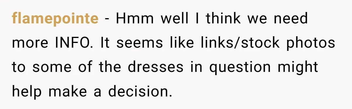 flamepointe − Hmm well I think we need more INFO. It seems like links/stock photos to some of the dresses in question might help make a decision.