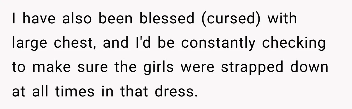 I have also been blessed (cursed) with large chest, and I'd be constantly checking to make sure the girls were strapped down at all times in that dress.