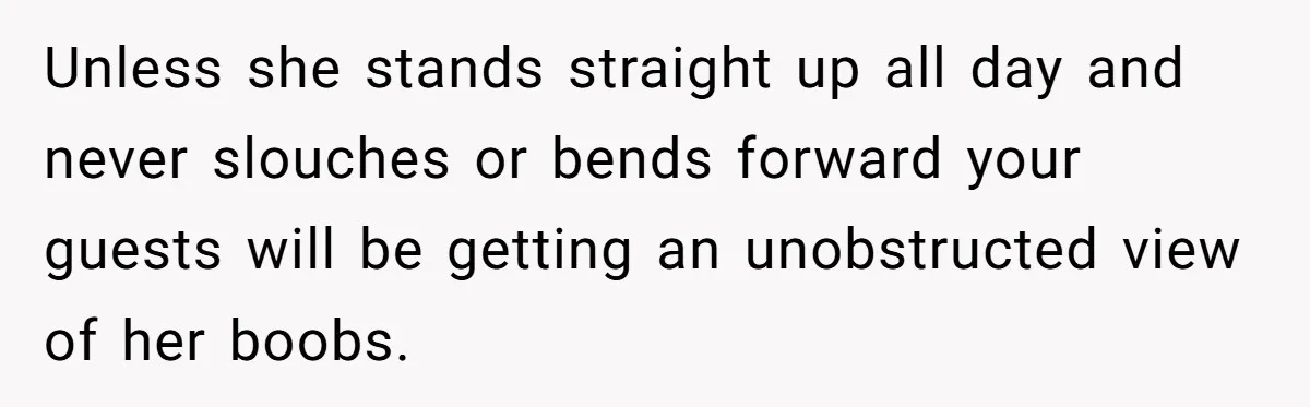 Unless she stands straight up all day and never slouches or bends forward your guests will be getting an unobstructed view of her boobs.
