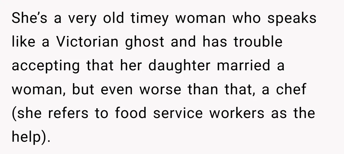 She’s a very old timey woman who speaks like a Victorian ghost and has trouble accepting that her daughter married a woman, but even worse than that, a chef (she...