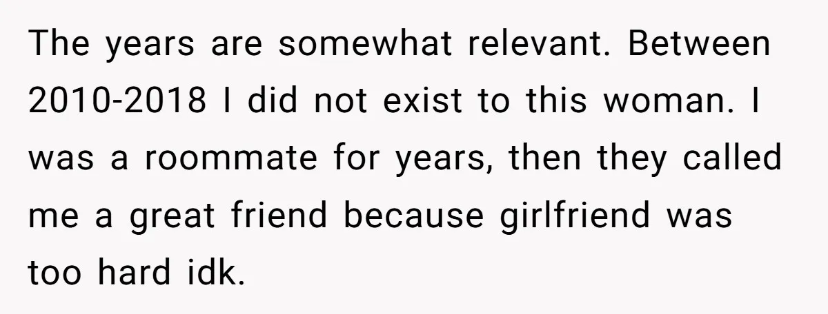 The years are somewhat relevant. Between 2010-2018 I did not exist to this woman. I was a roommate for years, then they called me a great friend because girlfriend was...