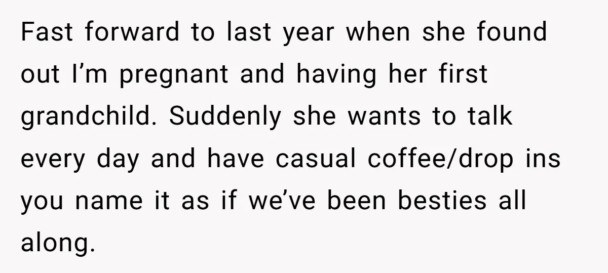 Fast forward to last year when she found out I’m pregnant and having her first grandchild. Suddenly she wants to talk every day and have casual coffee/drop ins you name...