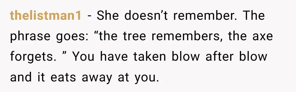 thelistman1 − She doesn’t remember. The phrase goes: “the tree remembers, the axe forgets. ” You have taken blow after blow and it eats away at you.