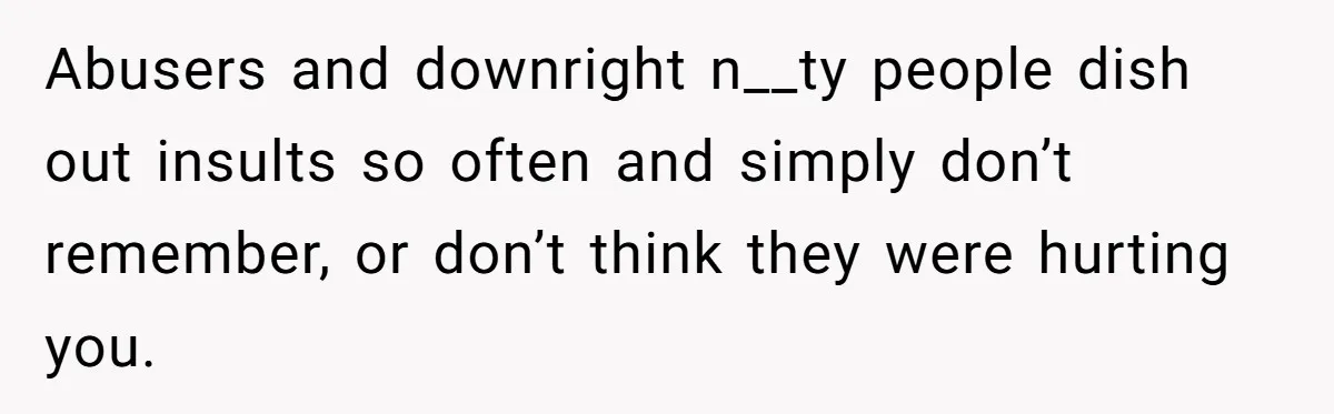 Abusers and downright n__ty people dish out insults so often and simply don’t remember, or don’t think they were hurting you.