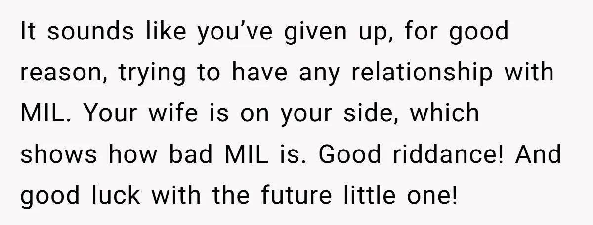 It sounds like you’ve given up, for good reason, trying to have any relationship with MIL. Your wife is on your side, which shows how bad MIL is. Good riddance!...