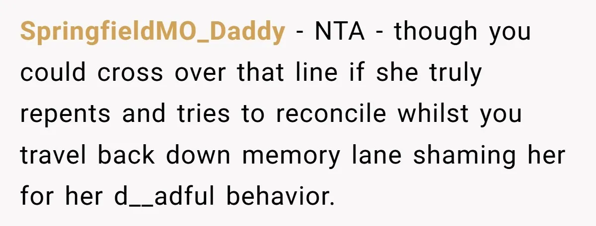 SpringfieldMO_Daddy − NTA - though you could cross over that line if she truly repents and tries to reconcile whilst you travel back down memory lane shaming her for her...