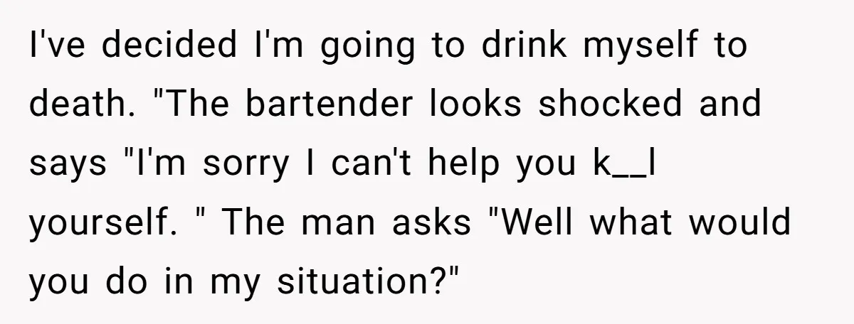 I've decided I'm going to drink myself to death. "The bartender looks shocked and says "I'm sorry I can't help you k__l yourself. " The man asks "Well what would...