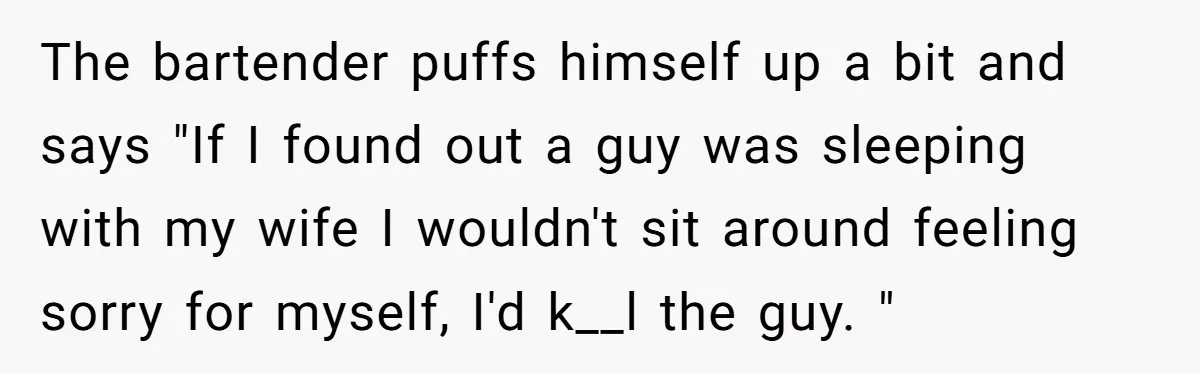 The bartender puffs himself up a bit and says "If I found out a guy was sleeping with my wife I wouldn't sit around feeling sorry for myself, I'd k__l...