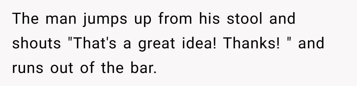 The man jumps up from his stool and shouts "That's a great idea! Thanks! " and runs out of the bar.