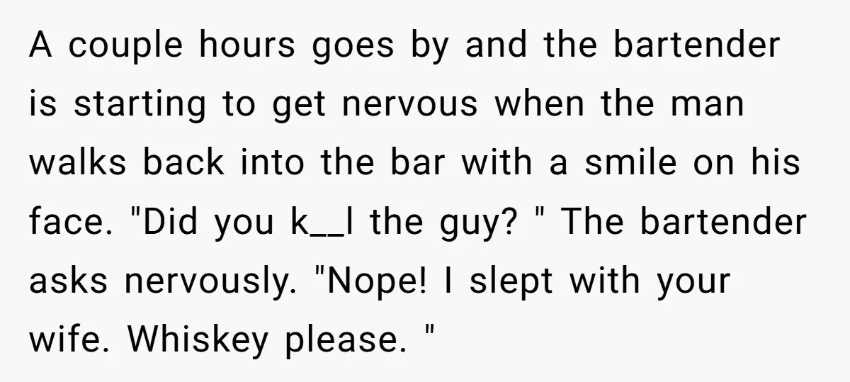 A couple hours goes by and the bartender is starting to get nervous when the man walks back into the bar with a smile on his face. "Did you k__l...
