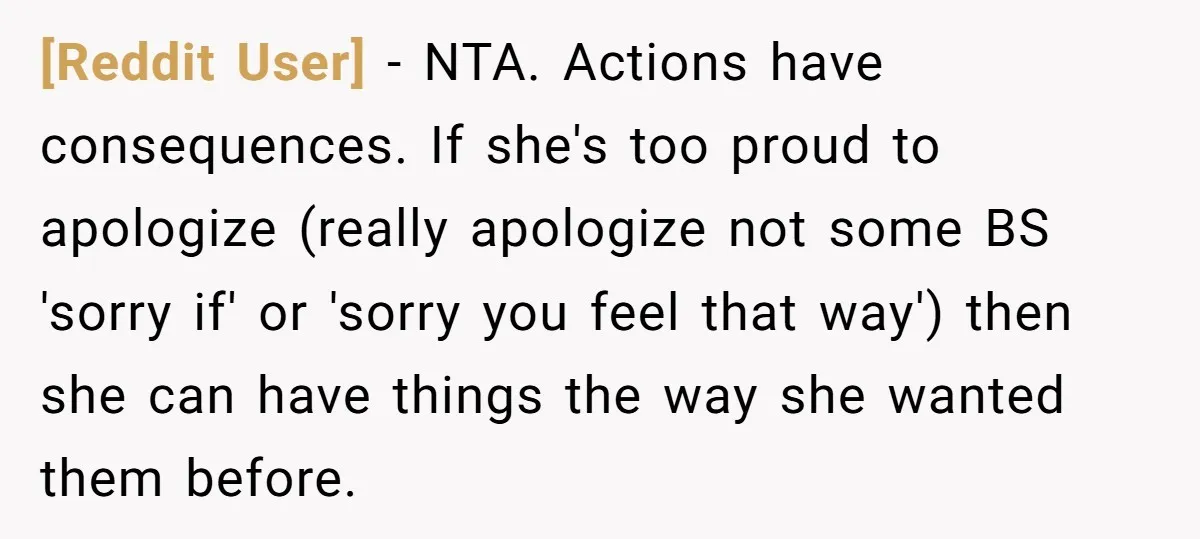 [Reddit User] − NTA. Actions have consequences. If she's too proud to apologize (really apologize not some BS 'sorry if' or 'sorry you feel that way') then she can have...