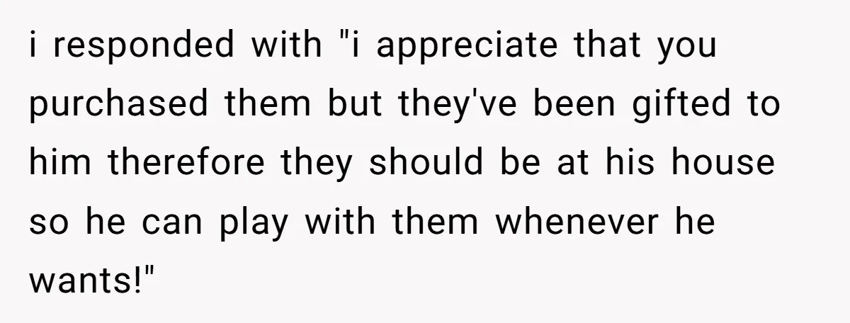 i responded with "i appreciate that you purchased them but they've been gifted to him therefore they should be at his house so he can play with them whenever he...