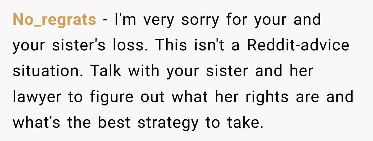No_regrats - I'm very sorry for your and your sister's loss. This isn't a Reddit-advice situation. Talk with your sister and her lawyer to figure out what her rights are...