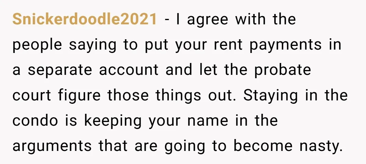 Snickerdoodle2021 - I agree with the people saying to put your rent payments in a separate account and let the probate court figure those things out. Staying in the condo...