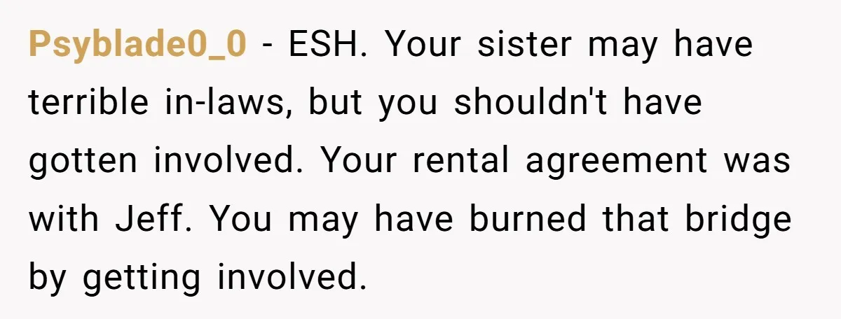 Psyblade0_0 - ESH. Your sister may have terrible in-laws, but you shouldn't have gotten involved. Your rental agreement was with Jeff. You may have burned that bridge by getting involved.
