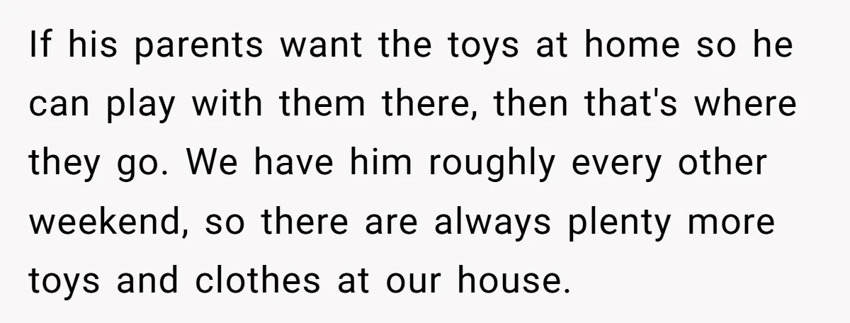If his parents want the toys at home so he can play with them there, then that's where they go. We have him roughly every other weekend, so there are...