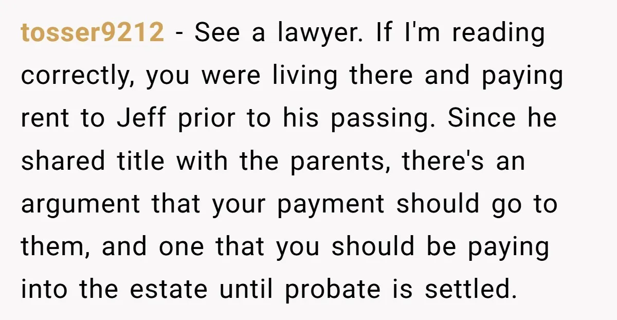 tosser9212 - See a lawyer. If I'm reading correctly, you were living there and paying rent to Jeff prior to his passing. Since he shared title with the parents, there's...