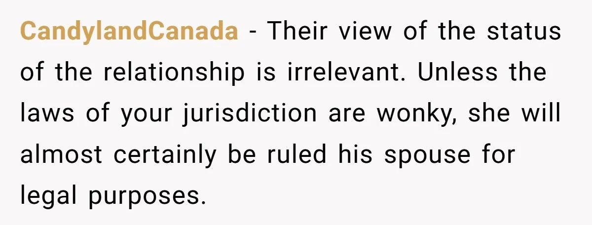 CandylandCanada - Their view of the status of the relationship is irrelevant. Unless the laws of your jurisdiction are wonky, she will almost certainly be ruled his spouse for legal...