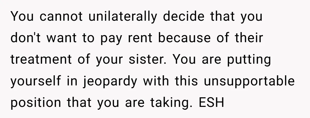 You cannot unilaterally decide that you don't want to pay rent because of their treatment of your sister. You are putting yourself in jeopardy with this unsupportable position that you...