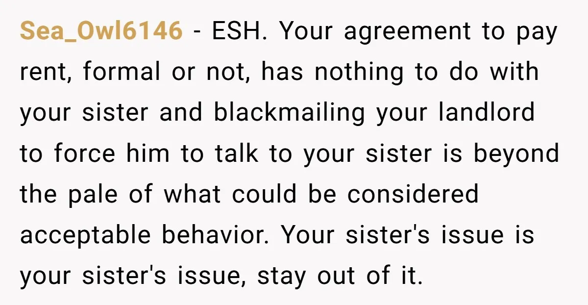 Sea_Owl6146 - ESH. Your agreement to pay rent, formal or not, has nothing to do with your sister and blackmailing your landlord to force him to talk to your sister...