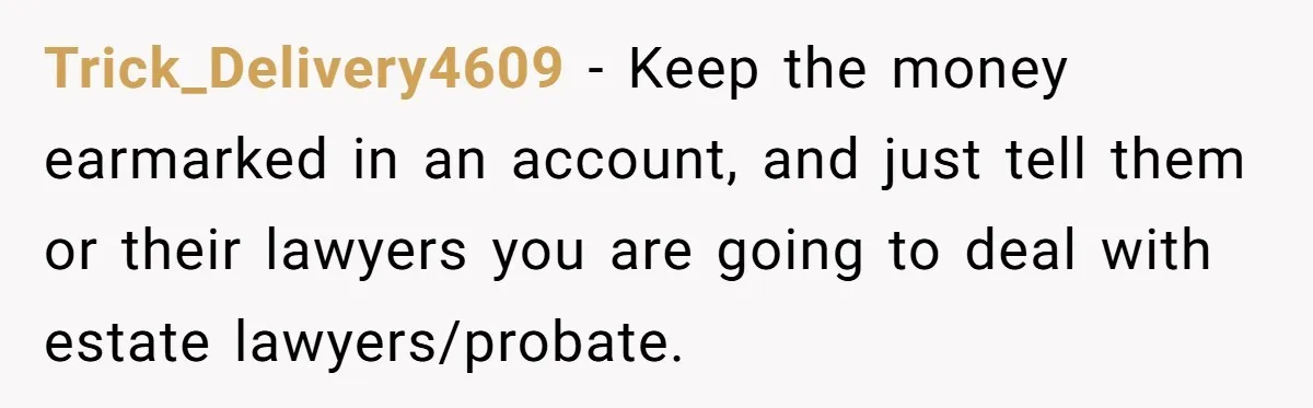 Trick_Delivery4609 - Keep the money earmarked in an account, and just tell them or their lawyers you are going to deal with estate lawyers/probate.