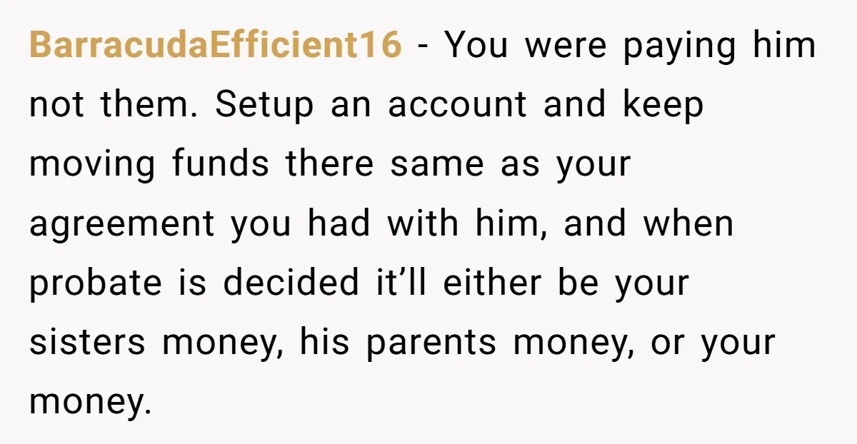 BarracudaEfficient16 - You were paying him not them. Setup an account and keep moving funds there same as your agreement you had with him, and when probate is decided it’ll...