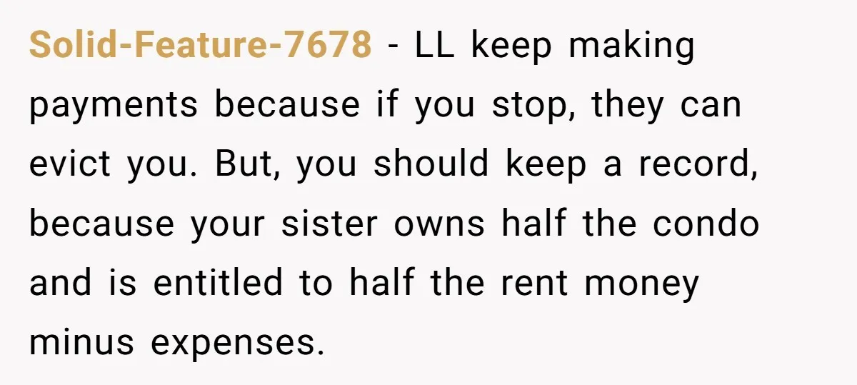 Solid-Feature-7678 - LL keep making payments because if you stop, they can evict you. But, you should keep a record, because your sister owns half the condo and is entitled...