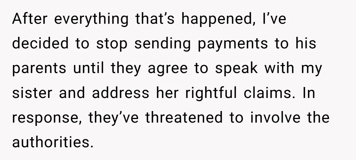 After everything that’s happened, I’ve decided to stop sending payments to his parents until they agree to speak with my sister and address her rightful claims. In response, they’ve threatened...