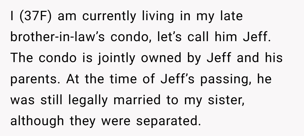 I (37F) am currently living in my late brother-in-law’s condo, let’s call him Jeff. The condo is jointly owned by Jeff and his parents. At the time of Jeff’s passing,...