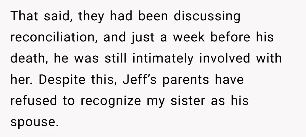 That said, they had been discussing reconciliation, and just a week before his death, he was still intimately involved with her. Despite this, Jeff’s parents have refused to recognize my...