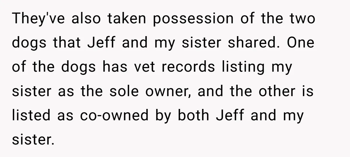 They've also taken possession of the two dogs that Jeff and my sister shared. One of the dogs has vet records listing my sister as the sole owner, and the...