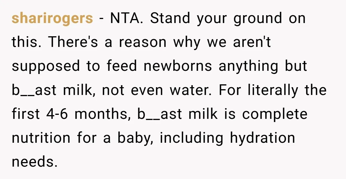 sharirogers - NTA. Stand your ground on this. There's a reason why we aren't supposed to feed newborns anything but b__ast milk, not even water. For literally the first 4-6...